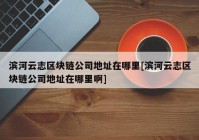 滨河云志区块链公司地址在哪里[滨河云志区块链公司地址在哪里啊]